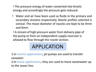 • Water and air have been used as fluids in the primary and
secondary streams respectively. Nozzle profiles selected is
conical. The mean diameter of nozzles are kept to be 4mm
and 6mm.
• The pressure energy of water converted into kinetic
energy and accordingly the pressure gets reduced.
• A stream of high pressure water from delivery pipe of
the pump or from an independent supply reservoir is
allowed to flow through the nozzle section.
1.in marine applications, jet pumps are used to transfer
seawater.
2.In home applications, they are used to move wastewater up
to the sewer line.
APPLICATION
 