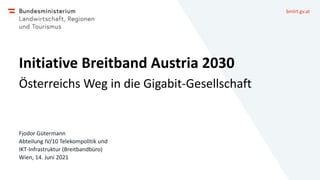 bmlrt.gv.at
Initiative Breitband Austria 2030
Österreichs Weg in die Gigabit-Gesellschaft
Fjodor Gütermann
Abteilung IV/10 Telekompolitik und
IKT-Infrastruktur (Breitbandbüro)
Wien, 14. Juni 2021
 