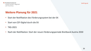 bmlrt.gv.at
Weitere Planung für 2021
• Start der Notifikation des Förderungssystem bei der EK
• Start von CEF-Digital durch die EK
• TKG-2021
• Nach der Notifikation: Start der neuen Förderungsperiode Breitband Austria 2030
26
 