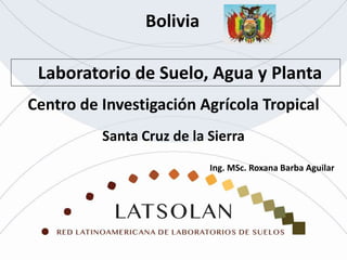 Laboratorio de Suelo, Agua y Planta
Bolivia
Santa Cruz de la Sierra
Centro de Investigación Agrícola Tropical
Ing. MSc. Roxana Barba Aguilar
 