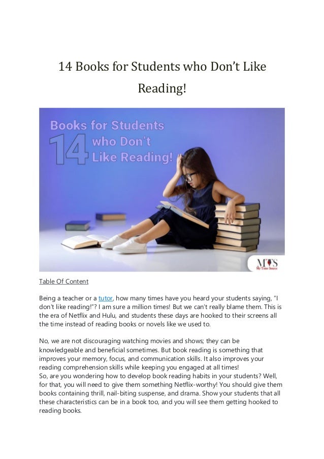 14 Books for Students who Don’t Like
Reading!
Table Of Content
Being a teacher or a tutor, how many times have you heard your students saying, “I
don’t like reading!”? I am sure a million times! But we can’t really blame them. This is
the era of Netflix and Hulu, and students these days are hooked to their screens all
the time instead of reading books or novels like we used to.
No, we are not discouraging watching movies and shows; they can be
knowledgeable and beneficial sometimes. But book reading is something that
improves your memory, focus, and communication skills. It also improves your
reading comprehension skills while keeping you engaged at all times!
So, are you wondering how to develop book reading habits in your students? Well,
for that, you will need to give them something Netflix-worthy! You should give them
books containing thrill, nail-biting suspense, and drama. Show your students that all
these characteristics can be in a book too, and you will see them getting hooked to
reading books.
 