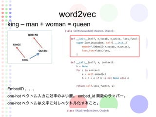 word2vec
king – man + woman = queen
EmbedID 、、、
one-hot ベクトル入力に効率のよい層。 embed_id 関数のラッパー。
one-hot ベクトルは文字に対しベクトル化すること。
 
