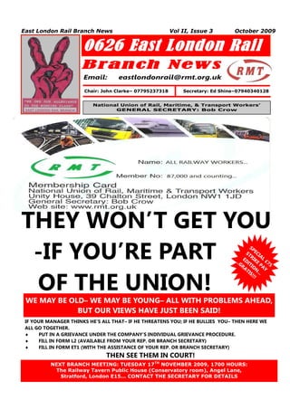East London Rail Branch News                             Vol II, Issue 3       October 2009


                      0626 East London Rail
                      Branch New s
                      Email:       eastlondonrail@rmt.org.uk

                       Chair: John Clarke– 07795237318       Secretary: Ed Shine–07940340128


                          National Union of Rail, Maritime, & Transport Workers’
                                 GENERAL SECRETARY: Bob Crow




THEY WON’T GET YOU
 -IF YOU’RE PART                                                                       SP
                                                                                     ST ECI
                                                                                       R AL
                                                                               ... EDI IKE £7
                                                                                  GR TI P
                                                                                    AT ON AY
                                                                                              5




 OF THE UNION!
                                                                                      IS ...
                                                                                        !!!




 WE MAY BE OLD– WE MAY BE YOUNG– ALL WITH PROBLEMS AHEAD,
             BUT OUR VIEWS HAVE JUST BEEN SAID!
 IF YOUR MANAGER THINKS HE’S ALL THAT– IF HE THREATENS YOU; IF HE BULLIES YOU– THEN HERE WE
 ALL GO TOGETHER.
      PUT IN A GRIEVANCE UNDER THE COMPANY’S INDIVIDUAL GRIEVANCE PROCEDURE.
      FILL IN FORM L2 (AVAILABLE FROM YOUR REP. OR BRANCH SECRETARY)
      FILL IN FORM ET1 (WITH THE ASSISTANCE OF YOUR REP. OR BRANCH SECRETARY)
                               THEN SEE THEM IN COURT!
          NEXT BRANCH MEETING: TUESDAY 17TH NOVEMBER 2009, 1700 HOURS:
   1       The Railway Tavern Public House (Conservatory room), Angel Lane,
             Stratford, London E15… CONTACT THE SECRETARY FOR DETAILS
 