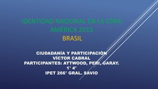 IDENTIDAD NACIONAL EN LA COPA
AMÉRICA 2015
BRASIL
CIUDADANÍA Y PARTICIPACIÓN
VÍCTOR CABRAL
PARTICIPANTES: ATTWOOD, PERI, GARAY.
1° 4°
IPET 266° GRAL. SAVIO
 