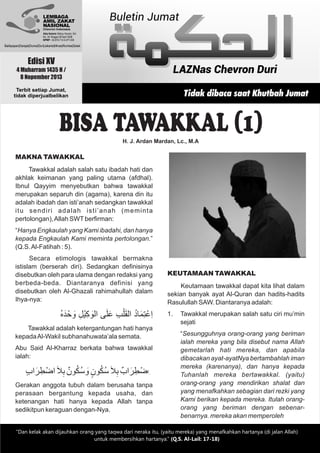 LEMBAGA
AMIL ZAKAT
NASIONAL

Buletin Jumat

Chevron Indonesia
Akta Notaris Wahyu Nurani, SH.
No. 34 Tanggal 28 April 2008
NPWP : 02.816.712.0-077.000

Balikpapan|Darajat|Dumai|Duri|Jakarta|Minas|Rumbai|Salak

Edisi XV

LAZNas Chevron Duri

4 Muharram 1435 H /
8 Nopember 2013
Terbit setiap Jumat,
tidak diperjualbelikan

Tidak dibaca saat Khutbah Jumat

BISA TAWAKKAL (1)
H. J. Ardan Mardan, Lc., M.A

MAKNA TAWAKKAL
Tawakkal adalah salah satu ibadah hati dan
akhlak keimanan yang paling utama (afdhal).
Ibnul Qayyim menyebutkan bahwa tawakkal
merupakan separuh din (agama), karena din itu
adalah ibadah dan isti’anah sedangkan tawakkal
itu sendiri adalah isti’anah (meminta
pertolongan), Allah SWT berfirman:
“Hanya Engkaulah yang Kami ibadahi, dan hanya
kepada Engkaulah Kami meminta pertolongan.”
(Q.S. Al-Fatihah : 5).
Secara etimologis tawakkal bermakna
istislam (berserah diri). Sedangkan definisinya
disebutkan oleh para ulama dengan redaksi yang
berbeda-beda. Diantaranya definisi yang
disebutkan oleh Al-Ghazali rahimahullah dalam
Ihya-nya:

َ َ ِ َْ ُ َ ِ ْ
ُ‫ِاﻋﺗﻣﺎد اﻟﻘﻠب ﻋﻠﻰ اﻟوﻛْﯾل وﺣده‬
َْ َ ِ ِ َ
Tawakkal adalah ketergantungan hati hanya
kepada Al-Wakil subhanahuwata’ala semata.
Abu Said Al-Kharraz berkata bahwa tawakkal
ialah:

ٍ َ ِ ْ
‫ِاﺿطراب ﺑﻼَ ﺳﻛون وﺳﻛون ﺑﻼَ اﺿطراب‬
ِ ٌ ُ ُ َ ٍ ُ ُ ِ ٌ َ ِ ْ
Gerakan anggota tubuh dalam berusaha tanpa
perasaan bergantung kepada usaha, dan
ketenangan hati hanya kepada Allah tanpa
sedikitpun keraguan dengan-Nya.

KEUTAMAAN TAWAKKAL
Keutamaan tawakkal dapat kita lihat dalam
sekian banyak ayat Al-Quran dan hadits-hadits
Rasulullah SAW. Diantaranya adalah:
1.

Tawakkal merupakan salah satu ciri mu’min
sejati
“Sesungguhnya orang-orang yang beriman
ialah mereka yang bila disebut nama Allah
gemetarlah hati mereka, dan apabila
dibacakan ayat-ayatNya bertambahlah iman
mereka (karenanya), dan hanya kepada
Tuhanlah mereka bertawakkal. (yaitu)
orang-orang yang mendirikan shalat dan
yang menafkahkan sebagian dari rezki yang
Kami berikan kepada mereka. Itulah orangorang yang beriman dengan sebenarbenarnya. mereka akan memperoleh

“Dan kelak akan dijauhkan orang yang taqwa dari neraka itu, (yaitu mereka) yang menafkahkan hartanya (di jalan Allah)
untuk membersihkan hartanya.” (Q.S. Al-Lail: 17-18)

 