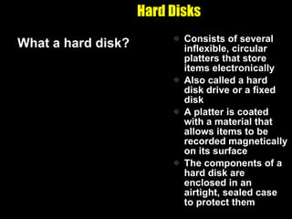Hard Disks What a hard disk? Consists of several inflexible, circular platters that store items electronically Also called a hard disk drive or a fixed disk A platter is coated with a material that allows items to be recorded magnetically on its surface The components of a hard disk are enclosed in an airtight, sealed case to protect them 