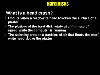 Hard Disks What is a head crash? Occurs when a read/write head touches the surface of a platter The platters of the hard disk rotate at a high rate of speed while the computer is running The spinning creates a cushion of air that floats the read/write head above the platter  