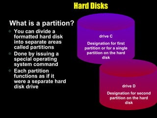 Hard Disks What is a partition? You can divide a formatted hard disk into separate areas called partitions Done by issuing a special operating system command Each partition functions as if it were a separate hard disk drive drive C Designation for first partition or for a single partition on the hard disk drive D Designation for second partition on the hard disk 