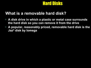 Hard Disks What is a removable hard disk? A disk drive in which a plastic or metal case surrounds the hard disk so you can remove it from the drive A popular, reasonably priced, removable hard disk is the Jaz ®  disk by Iomega 