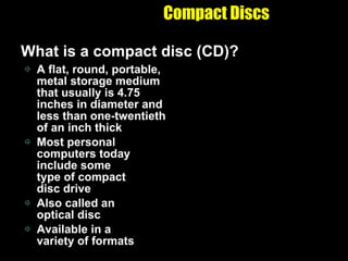 Compact Discs What is a compact disc (CD)? A flat, round, portable, metal storage medium that usually is 4.75 inches in diameter and less than one-twentieth of an inch thick Most personal computers today include some  type of compact disc drive Also called an  optical disc Available in a  variety of formats 