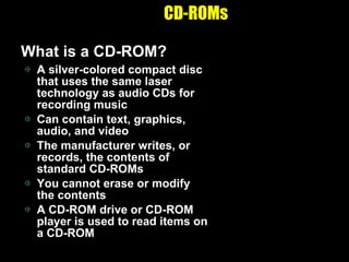 CD-ROMs What is a CD-ROM? A silver-colored compact disc that uses the same laser technology as audio CDs for recording music Can contain text, graphics, audio, and video The manufacturer writes, or records, the contents of standard CD-ROMs You cannot erase or modify the contents A CD-ROM drive or CD-ROM player is used to read items on a CD-ROM 