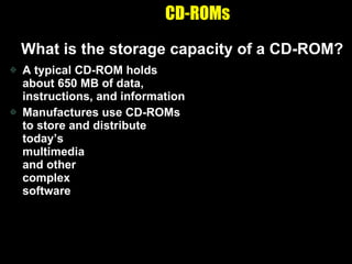 CD-ROMs What is the storage capacity of a CD-ROM? A typical CD-ROM holds about 650 MB of data, instructions, and information Manufactures use CD-ROMs to store and distribute today’s  multimedia  and other  complex  software 