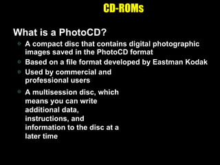 CD-ROMs What is a PhotoCD? A compact disc that contains digital photographic images saved in the PhotoCD format Based on a file format developed by Eastman Kodak Used by commercial and  professional users A multisession disc, which means you can write additional data, instructions, and information to the disc at a later time 