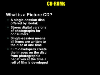 CD-ROMs A single-session disc offered by Kodak Stores digital versions of photographs for consumers Single-session means all items are written to the disc at one time Film developers create the images on the disc from photographic negatives at the time a roll of film is developed What is a Picture CD? 