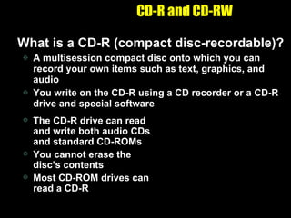 CD-R and CD-RW What is a CD-R (compact disc-recordable)? A multisession compact disc onto which you can record your own items such as text, graphics, and audio You write on the CD-R using a CD recorder or a CD-R drive and special software The CD-R drive can read and write both audio CDs and standard CD-ROMs You cannot erase the disc’s contents Most CD-ROM drives can read a CD-R 