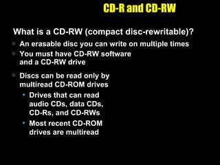 CD-R and CD-RW What is a CD-RW (compact disc-rewritable)? An erasable disc you can write on multiple times You must have CD-RW software  and a CD-RW drive Discs can be read only by multiread CD-ROM drives Drives that can read audio CDs, data CDs, CD-Rs, and CD-RWs Most recent CD-ROM drives are multiread 