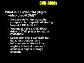 DVD-ROMs What is a DVD-ROM (digital video disc-ROM)? An extremely high capacity compact disc capable of storing from 4.7 GB to 17 GB You must have a DVD-ROM drive or DVD player to read a DVD-ROM Looks just like a CD-ROM but data, instructions, and information is stored in a slightly different manner to achieve a higher storage capacity 
