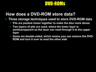 DVD-ROMs How does a DVD-ROM store data? Three storage techniques used to store DVD-ROM data Pits are packed closer together to make the disc more dense Two layers of pits are used, where the lower layer is semitransparent so the laser can read through it to the upper layer Some are double-sided, which means you can remove the DVD-ROM and turn it over to read the other side 