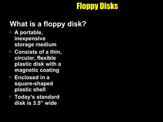 Floppy Disks What is a floppy disk? A portable, inexpensive storage medium Consists of a thin, circular, flexible plastic disk with a magnetic coating Enclosed in a square-shaped plastic shell Today’s standard disk is 3.5” wide 