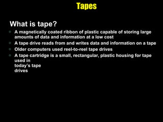Tapes What is tape? A magnetically coated ribbon of plastic capable of storing large amounts of data and information at a low cost A tape drive reads from and writes data and information on a tape Older computers used reel-to-reel tape drives A tape cartridge is a small, rectangular, plastic housing for tape used in  today’s tape  drives 
