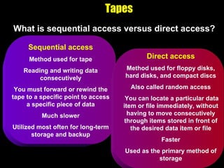 Tapes What is sequential access versus direct access? Sequential access Method used for tape Reading and writing data consecutively You must forward or rewind the tape to a specific point to access a specific piece of data Much slower Utilized most often for long-term storage and backup Direct access Method used for floppy disks, hard disks, and compact discs Also called random access You can locate a particular data item or file immediately, without having to move consecutively through items stored in front of the desired data item or file Faster Used as the primary method of storage 