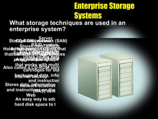 Enterprise Storage Systems What storage techniques are used in an enterprise system? Network-attached storage (NAS) device An easy way to add additional hard disk space to the network Internet backup Stores data, information, and instructions on the Web CD-ROM jukebox Holds hundreds of CD-ROMs that can contain application programs and data Also called a CD-ROM server RAID system Ensures that data is not lost if one drive fails Server Stores data, information, and instructions need by users on the network Tape library A high-capacity tape system that works with multiple tape cartridges for storing backups of data, information, and instructions Storage area network (SAN) A high-speed network that connects storage devices 
