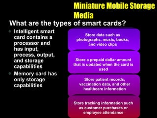 Miniature Mobile Storage Media What are the types of smart cards? Intelligent smart card contains a processor and has input, process, output, and storage capabilities Memory card has only storage capabilities Store data such as photographs, music, books, and video clips Store a prepaid dollar amount that is updated when the card is used Store patient records, vaccination data, and other healthcare information Store tracking information such as customer purchases or employee attendance 