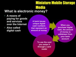 Miniature Mobile Storage Media What is electronic money? A means of paying for goods and services over the Internet Also called digital cash A bank issues unique digital cash numbers that represent an amount of money When you purchase digital cash, the amount of money is withdrawn from your bank account To use the card you swipe it through a card reader 