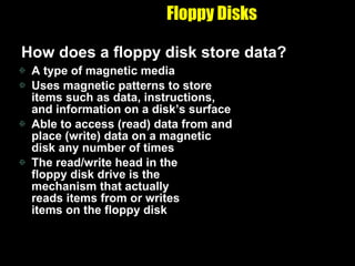 Floppy Disks How does a floppy disk store data? A type of magnetic media Uses magnetic patterns to store items such as data, instructions, and information on a disk’s surface Able to access (read) data from and place (write) data on a magnetic disk any number of times The read/write head in the  floppy disk drive is the  mechanism that actually  reads items from or writes  items on the floppy disk 