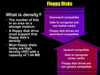 Floppy Disks What is density? The number of bits in an area on a storage medium A floppy disk drive must support that floppy disk’s density Most floppy disks today are high density (HD) with a capacity of 1.44 MB Upward compatible Able to recognize newer media Floppy disk drives are not upward compatible Downward compatible Able to recognize and use earlier media Floppy disk drives are downward compatible 