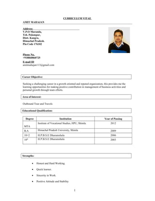 CURRICULUM VITAE
AMIT MAHAJAN
Address:
V.P.O Maranda,
Teh. Palampur,
Distt. Kangra,
Himachal Pradesh.
Pin Code 176102
Phone No.
+918860860725
E-mail ID
amitmahajan113@gmail.com
Career Objective:
Seeking a challenging career in a growth oriented and reputed organization, this provides me the
learning opportunities for making positive contribution in management of business activities and
personal growth through team efforts.
Area of Interest:
Outbound Tour and Travels
Educational Qualification:
Degree Institution Year of Passing
MTA
Institute of Vocational Studies, HPU, Shimla. 2012
B.A Himachal Pradesh University, Shimla 2009
10+2 H.P.B.S.E Dharamshala 2006
10th H.P.B.S.E Dharamshala 2003
Strengths:
• Honest and Hard Working.
• Quick learner.
• Sincerity in Work.
• Positive Attitude and Stability
1
 