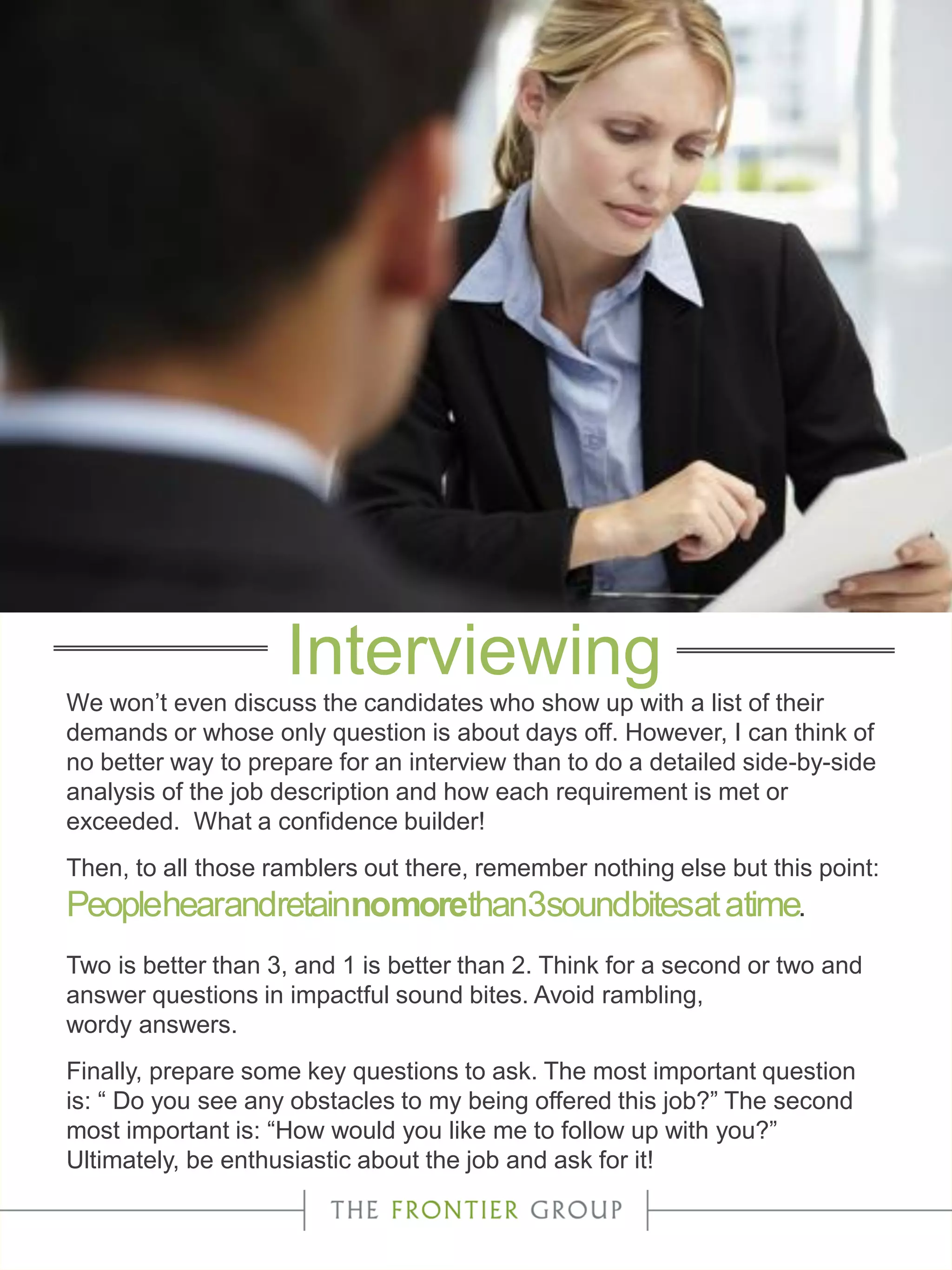 We won’t even discuss the candidates who show up with a list of their
demands or whose only question is about days off. However, I can think of
no better way to prepare for an interview than to do a detailed side-by-side
analysis of the job description and how each requirement is met or
exceeded. What a confidence builder!
Then, to all those ramblers out there, remember nothing else but this point:
Peoplehearandretainnomorethan3soundbitesatatime.
Two is better than 3, and 1 is better than 2. Think for a second or two and
answer questions in impactful sound bites. Avoid rambling,
wordy answers.
Finally, prepare some key questions to ask. The most important question
is: “ Do you see any obstacles to my being offered this job?” The second
most important is: “How would you like me to follow up with you?”
Ultimately, be enthusiastic about the job and ask for it!
Interviewing
 
