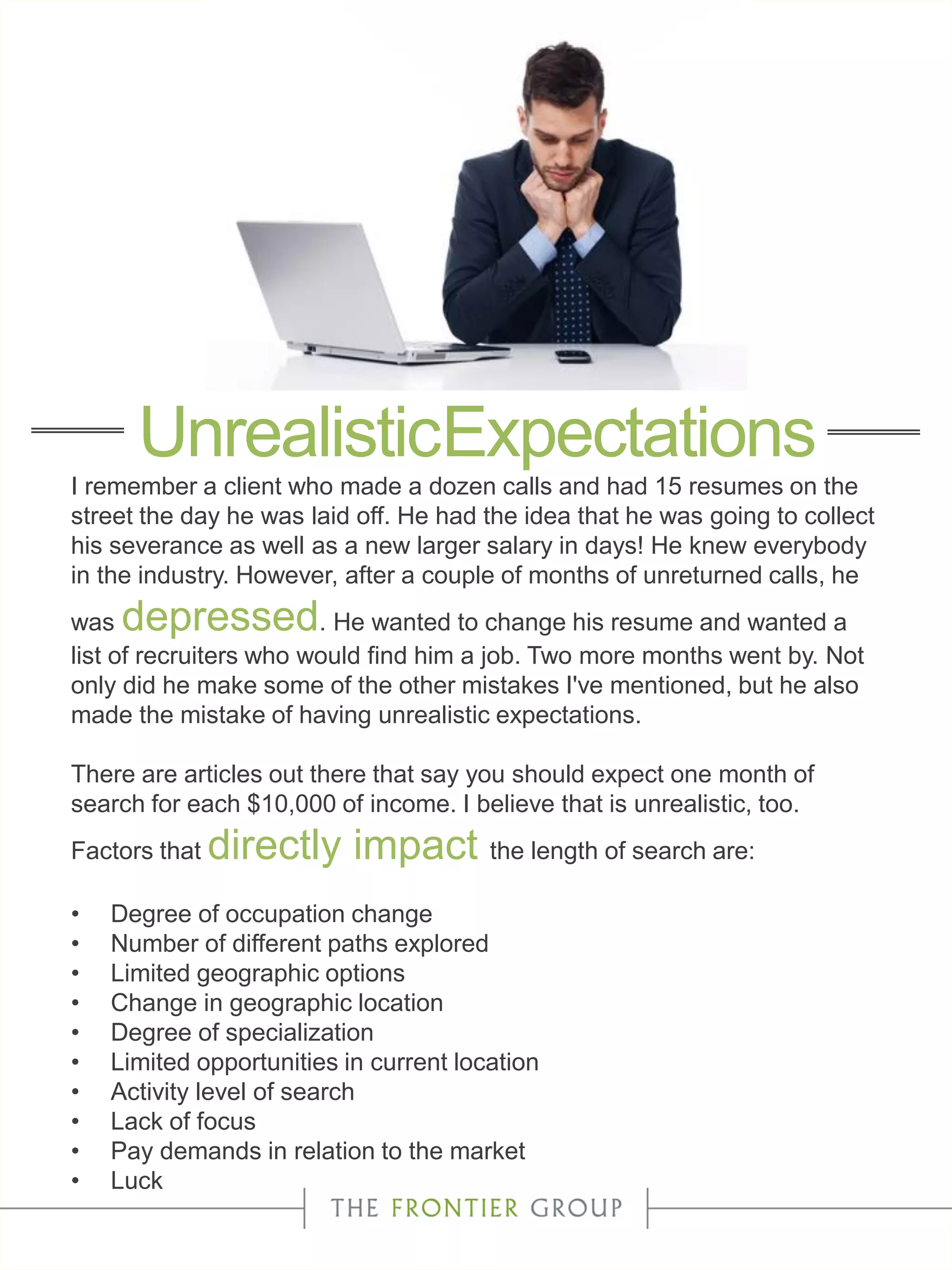 I remember a client who made a dozen calls and had 15 resumes on the
street the day he was laid off. He had the idea that he was going to collect
his severance as well as a new larger salary in days! He knew everybody
in the industry. However, after a couple of months of unreturned calls, he
was depressed. He wanted to change his resume and wanted a
list of recruiters who would find him a job. Two more months went by. Not
only did he make some of the other mistakes I've mentioned, but he also
made the mistake of having unrealistic expectations.
There are articles out there that say you should expect one month of
search for each $10,000 of income. I believe that is unrealistic, too.
Factors that directly impact the length of search are:
• Degree of occupation change
• Number of different paths explored
• Limited geographic options
• Change in geographic location
• Degree of specialization
• Limited opportunities in current location
• Activity level of search
• Lack of focus
• Pay demands in relation to the market
• Luck
UnrealisticExpectations
 