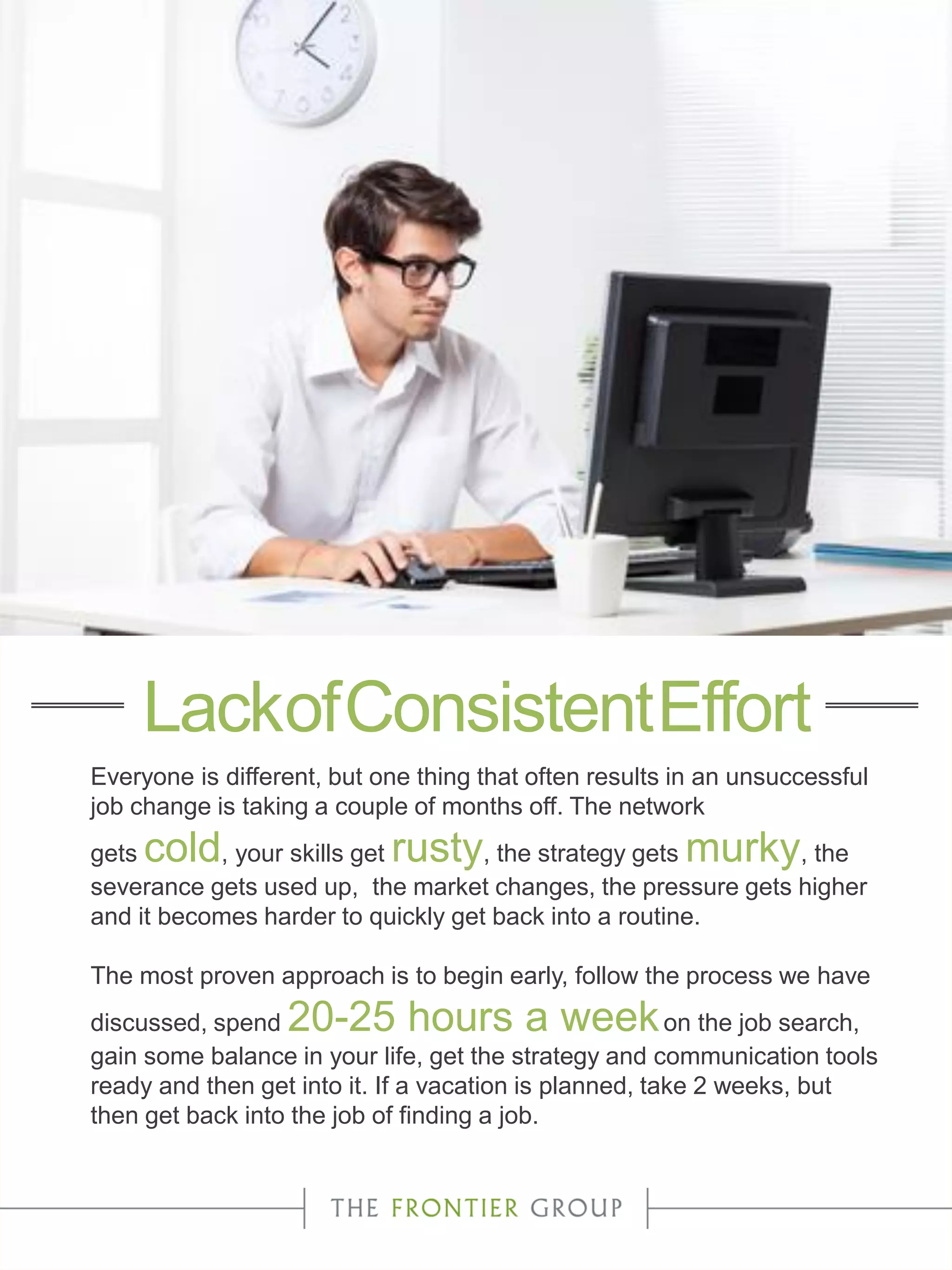 Everyone is different, but one thing that often results in an unsuccessful
job change is taking a couple of months off. The network
gets cold, your skills get rusty, the strategy gets murky, the
severance gets used up, the market changes, the pressure gets higher
and it becomes harder to quickly get back into a routine.
The most proven approach is to begin early, follow the process we have
discussed, spend 20-25 hours a weekon the job search,
gain some balance in your life, get the strategy and communication tools
ready and then get into it. If a vacation is planned, take 2 weeks, but
then get back into the job of finding a job.
LackofConsistentEffort
 