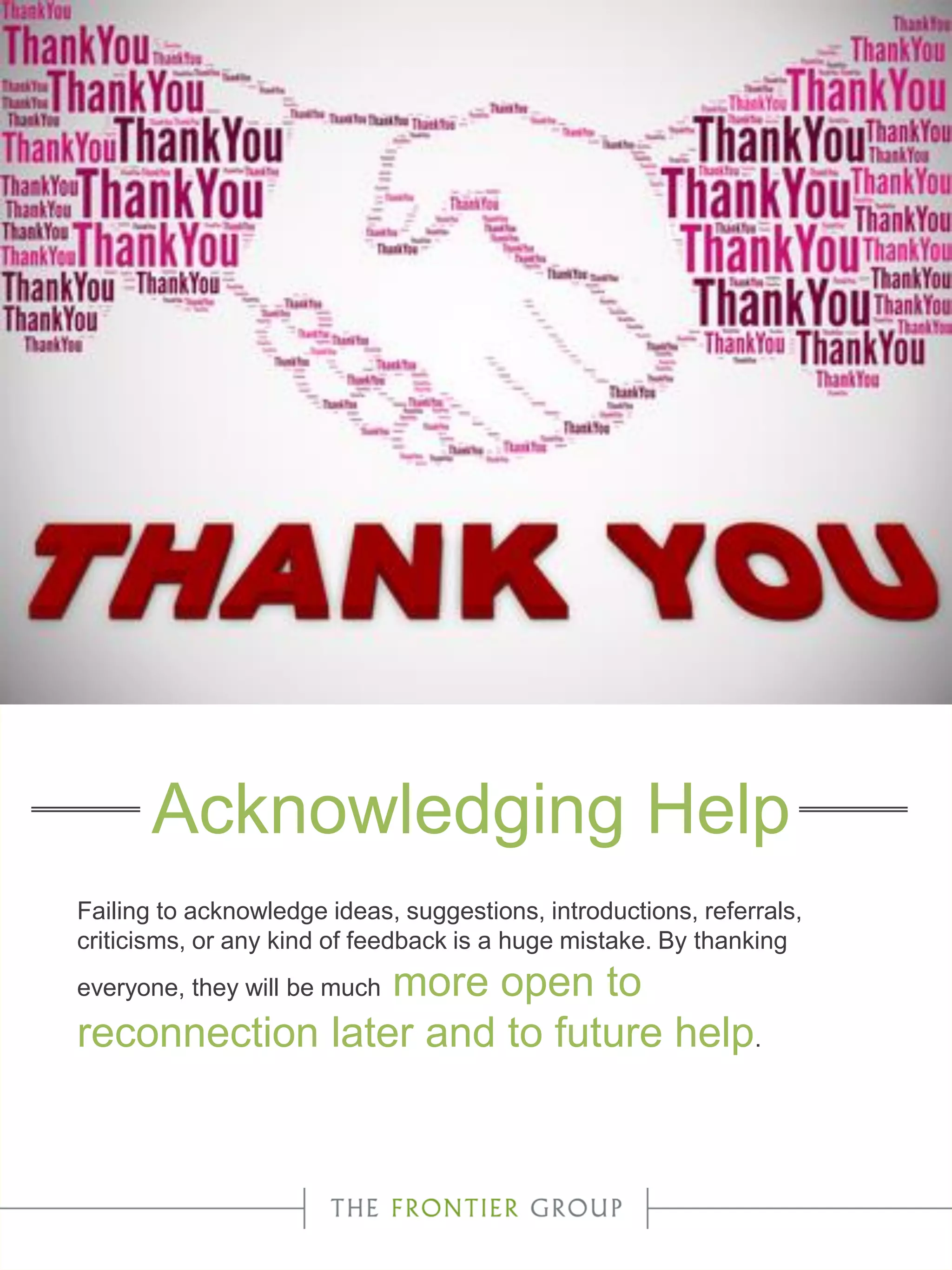 Failing to acknowledge ideas, suggestions, introductions, referrals,
criticisms, or any kind of feedback is a huge mistake. By thanking
everyone, they will be much more open to
reconnection later and to future help.
Acknowledging Help
 