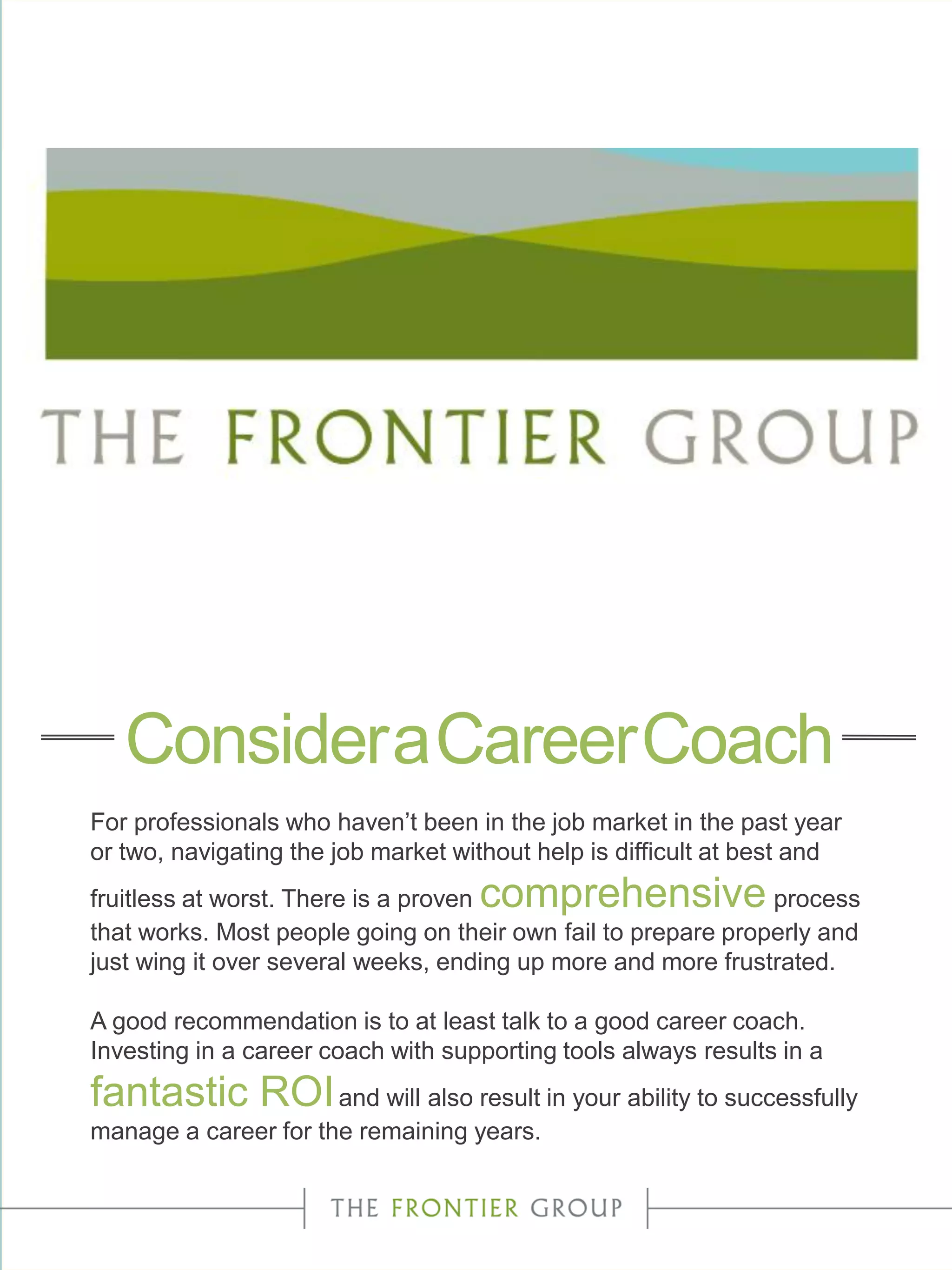 For professionals who haven’t been in the job market in the past year
or two, navigating the job market without help is difficult at best and
fruitless at worst. There is a proven comprehensive process
that works. Most people going on their own fail to prepare properly and
just wing it over several weeks, ending up more and more frustrated.
A good recommendation is to at least talk to a good career coach.
Investing in a career coach with supporting tools always results in a
fantastic ROIand will also result in your ability to successfully
manage a career for the remaining years.
ConsideraCareerCoach
 