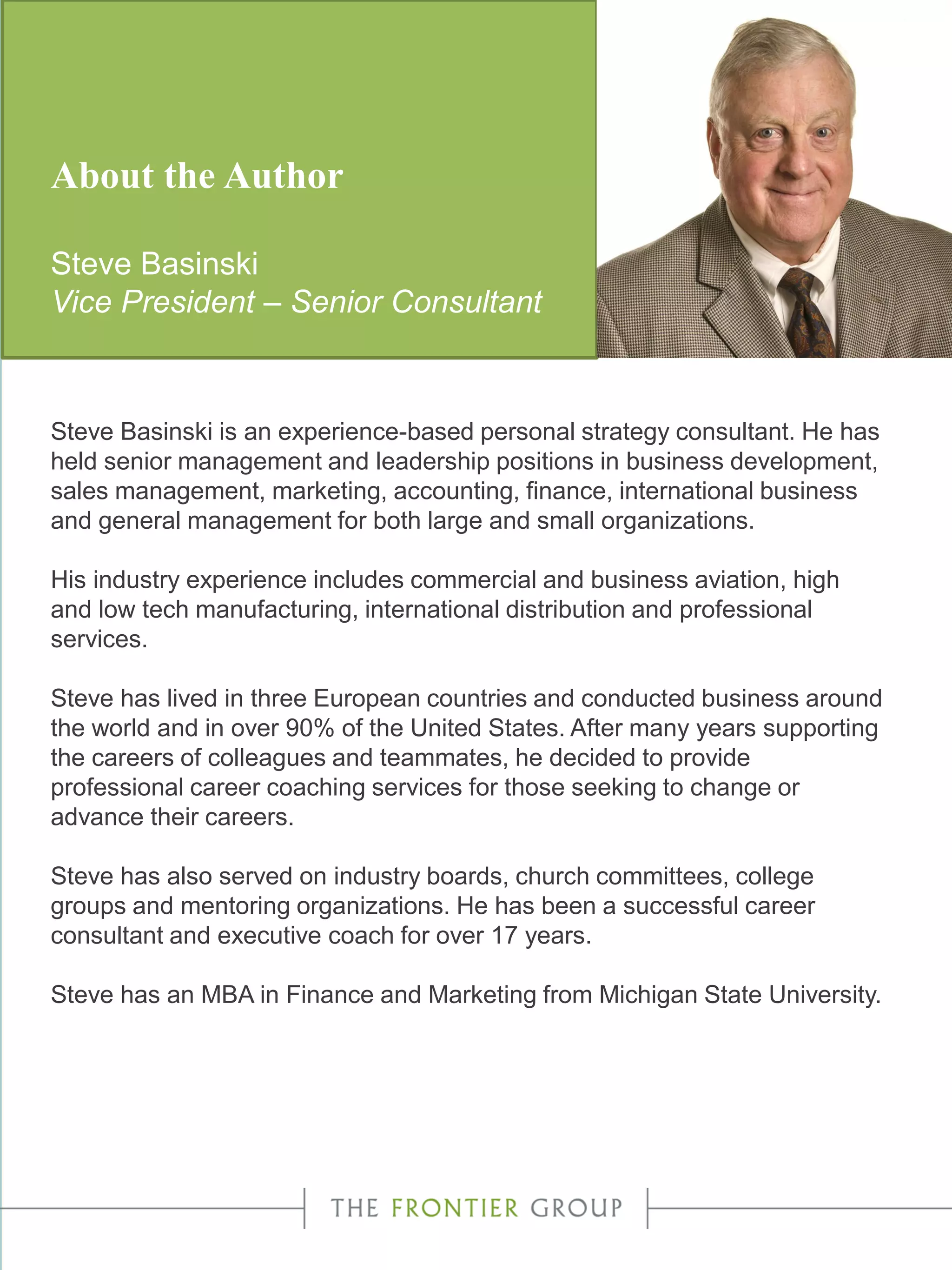 About the Author
Steve Basinski
Vice President – Senior Consultant
Steve Basinski is an experience-based personal strategy consultant. He has
held senior management and leadership positions in business development,
sales management, marketing, accounting, finance, international business
and general management for both large and small organizations.
His industry experience includes commercial and business aviation, high
and low tech manufacturing, international distribution and professional
services.
Steve has lived in three European countries and conducted business around
the world and in over 90% of the United States. After many years supporting
the careers of colleagues and teammates, he decided to provide
professional career coaching services for those seeking to change or
advance their careers.
Steve has also served on industry boards, church committees, college
groups and mentoring organizations. He has been a successful career
consultant and executive coach for over 17 years.
Steve has an MBA in Finance and Marketing from Michigan State University.
 