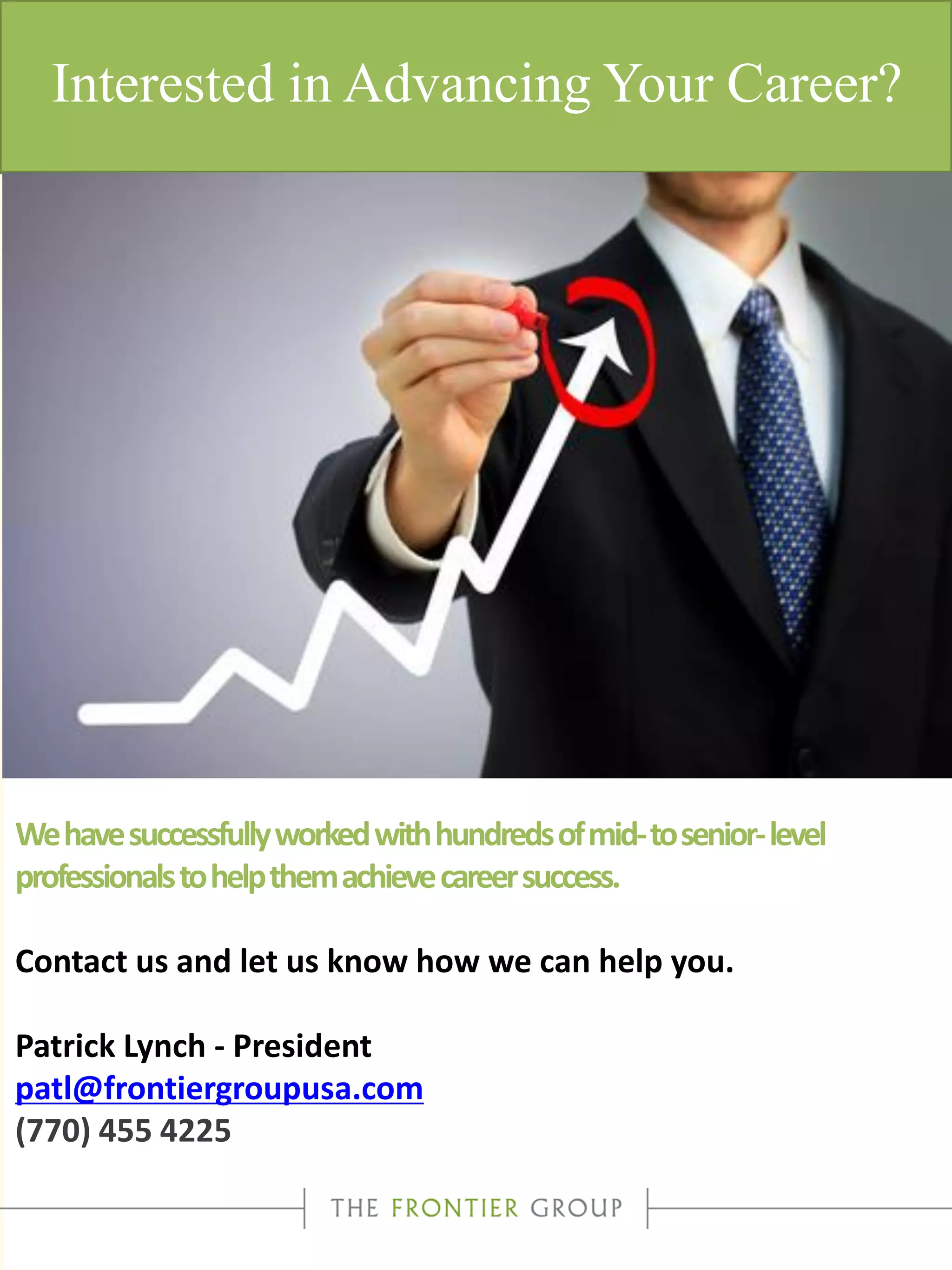 Interested in Advancing Your Career?
Wehavesuccessfullyworkedwithhundredsofmid-tosenior-level
professionalstohelpthemachievecareersuccess.
Contact us and let us know how we can help you.
Patrick Lynch - President
patl@frontiergroupusa.com
(770) 455 4225
 