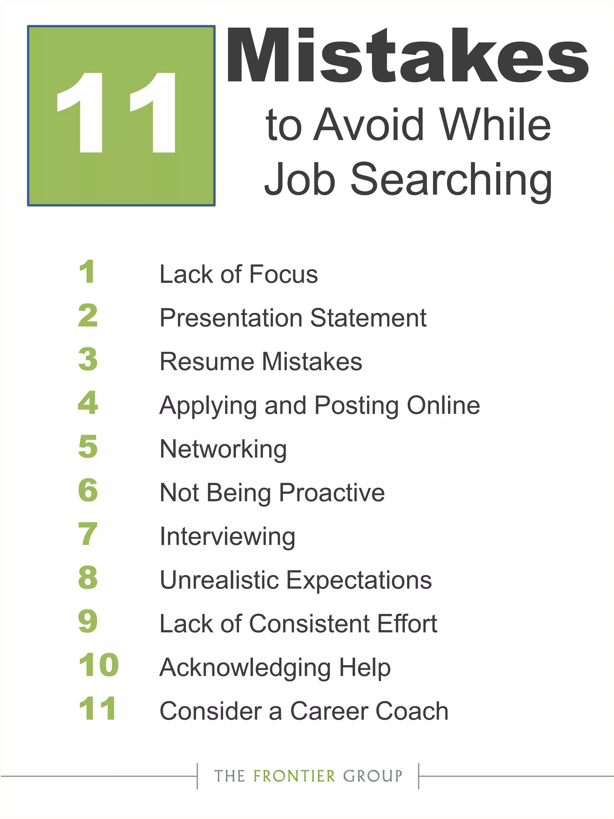 11
Mistakes
1 Lack of Focus
2 Presentation Statement
3 Resume Mistakes
4 Applying and Posting Online
5 Networking
6 Not Being Proactive
7 Interviewing
8 Unrealistic Expectations
9 Lack of Consistent Effort
10 Acknowledging Help
11 Consider a Career Coach
to Avoid While
Job Searching
 