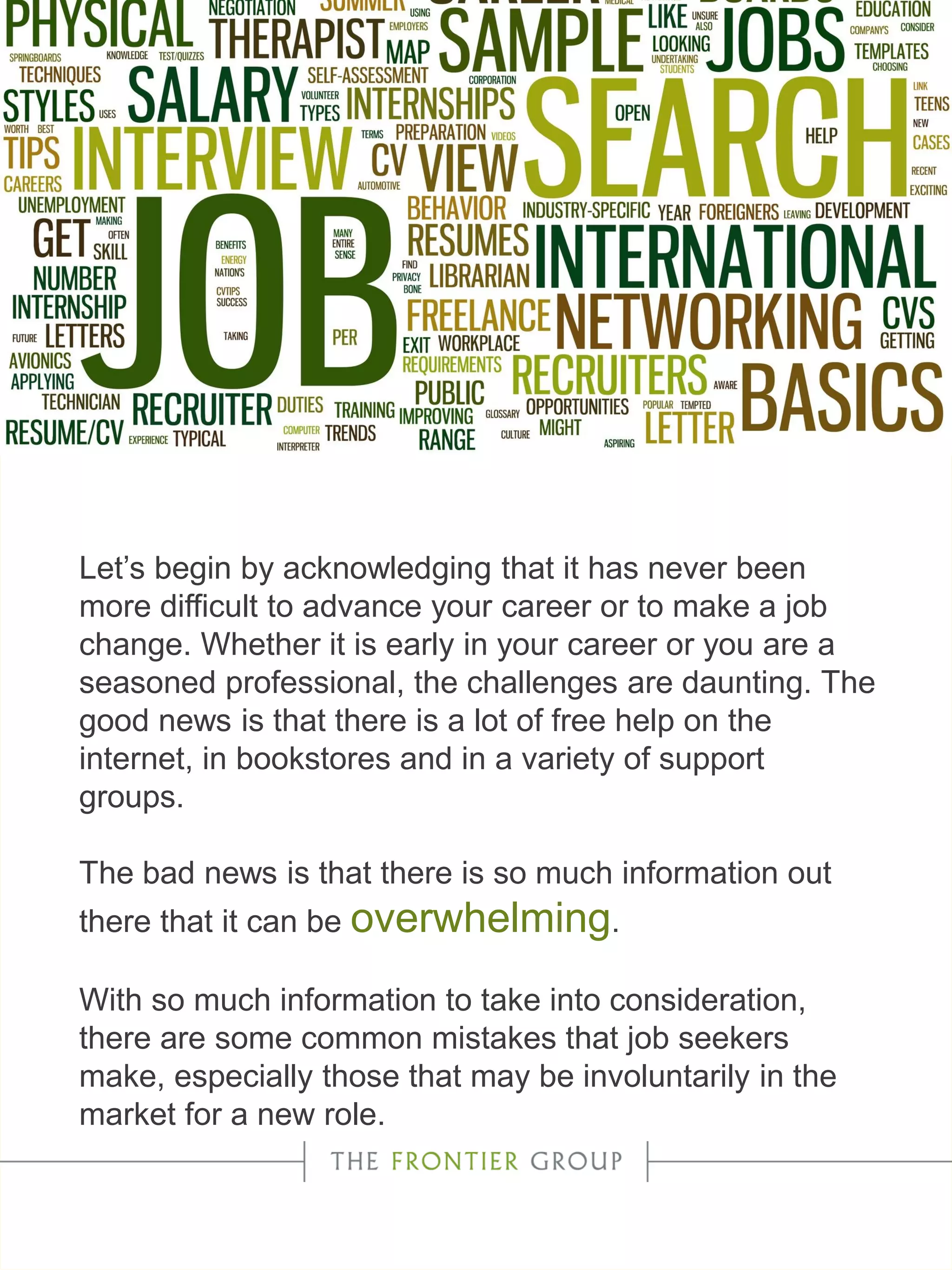 Let’s begin by acknowledging that it has never been
more difficult to advance your career or to make a job
change. Whether it is early in your career or you are a
seasoned professional, the challenges are daunting. The
good news is that there is a lot of free help on the
internet, in bookstores and in a variety of support
groups.
The bad news is that there is so much information out
there that it can be overwhelming.
With so much information to take into consideration,
there are some common mistakes that job seekers
make, especially those that may be involuntarily in the
market for a new role.
 