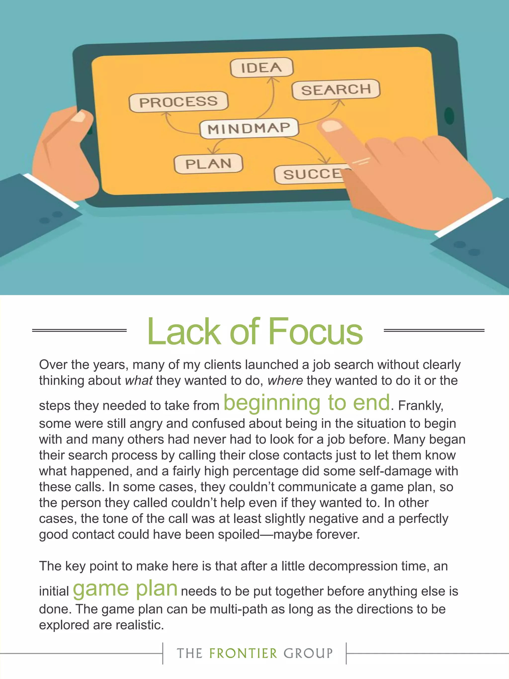Over the years, many of my clients launched a job search without clearly
thinking about what they wanted to do, where they wanted to do it or the
steps they needed to take from beginning to end. Frankly,
some were still angry and confused about being in the situation to begin
with and many others had never had to look for a job before. Many began
their search process by calling their close contacts just to let them know
what happened, and a fairly high percentage did some self-damage with
these calls. In some cases, they couldn’t communicate a game plan, so
the person they called couldn’t help even if they wanted to. In other
cases, the tone of the call was at least slightly negative and a perfectly
good contact could have been spoiled—maybe forever.
The key point to make here is that after a little decompression time, an
initial game planneeds to be put together before anything else is
done. The game plan can be multi-path as long as the directions to be
explored are realistic.
Lack of Focus
 