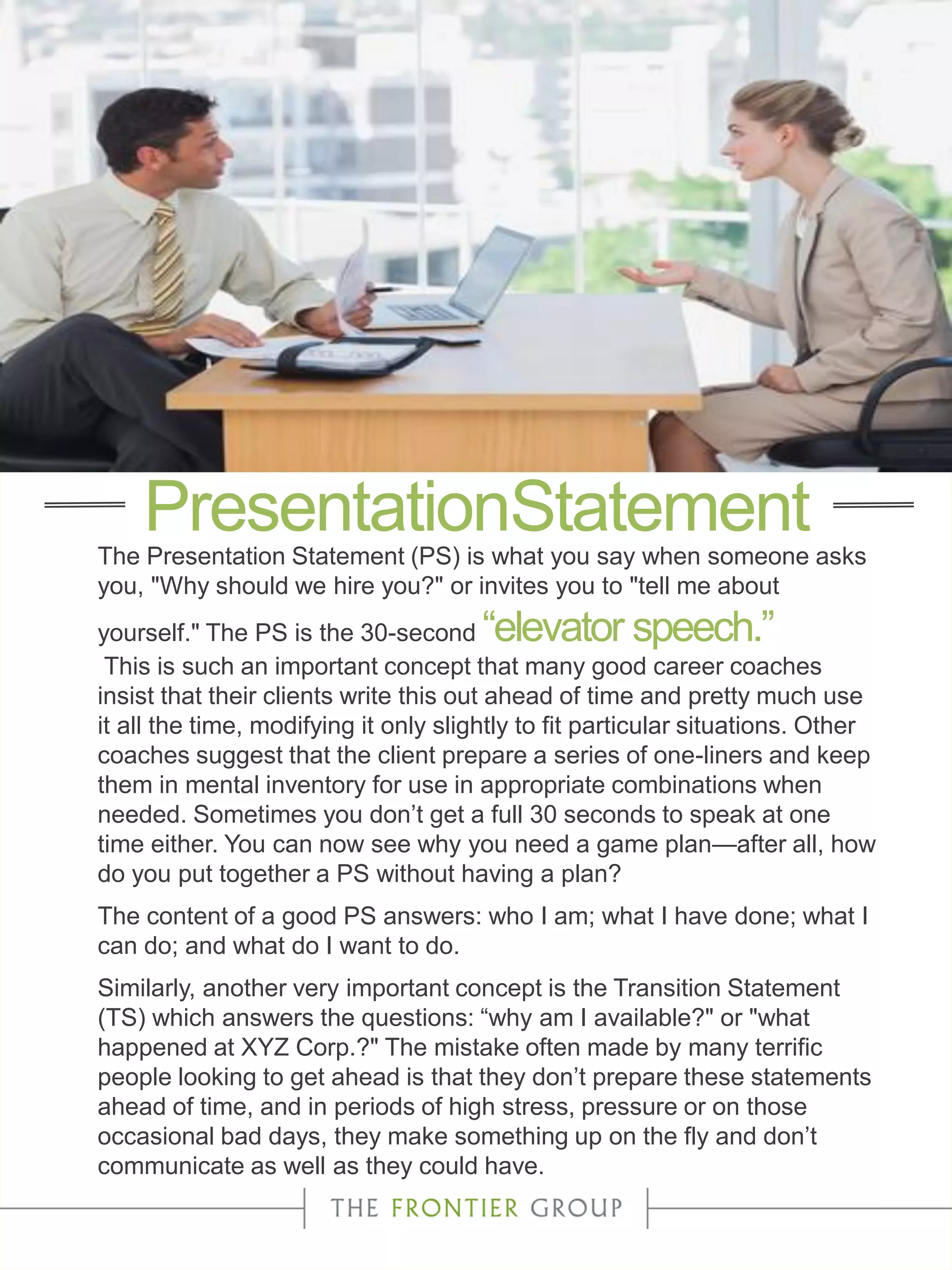 The Presentation Statement (PS) is what you say when someone asks
you, "Why should we hire you?" or invites you to "tell me about
yourself." The PS is the 30-second “elevator speech.”
This is such an important concept that many good career coaches
insist that their clients write this out ahead of time and pretty much use
it all the time, modifying it only slightly to fit particular situations. Other
coaches suggest that the client prepare a series of one-liners and keep
them in mental inventory for use in appropriate combinations when
needed. Sometimes you don’t get a full 30 seconds to speak at one
time either. You can now see why you need a game plan—after all, how
do you put together a PS without having a plan?
The content of a good PS answers: who I am; what I have done; what I
can do; and what do I want to do.
Similarly, another very important concept is the Transition Statement
(TS) which answers the questions: “why am I available?" or "what
happened at XYZ Corp.?" The mistake often made by many terrific
people looking to get ahead is that they don’t prepare these statements
ahead of time, and in periods of high stress, pressure or on those
occasional bad days, they make something up on the fly and don’t
communicate as well as they could have.
PresentationStatement
 