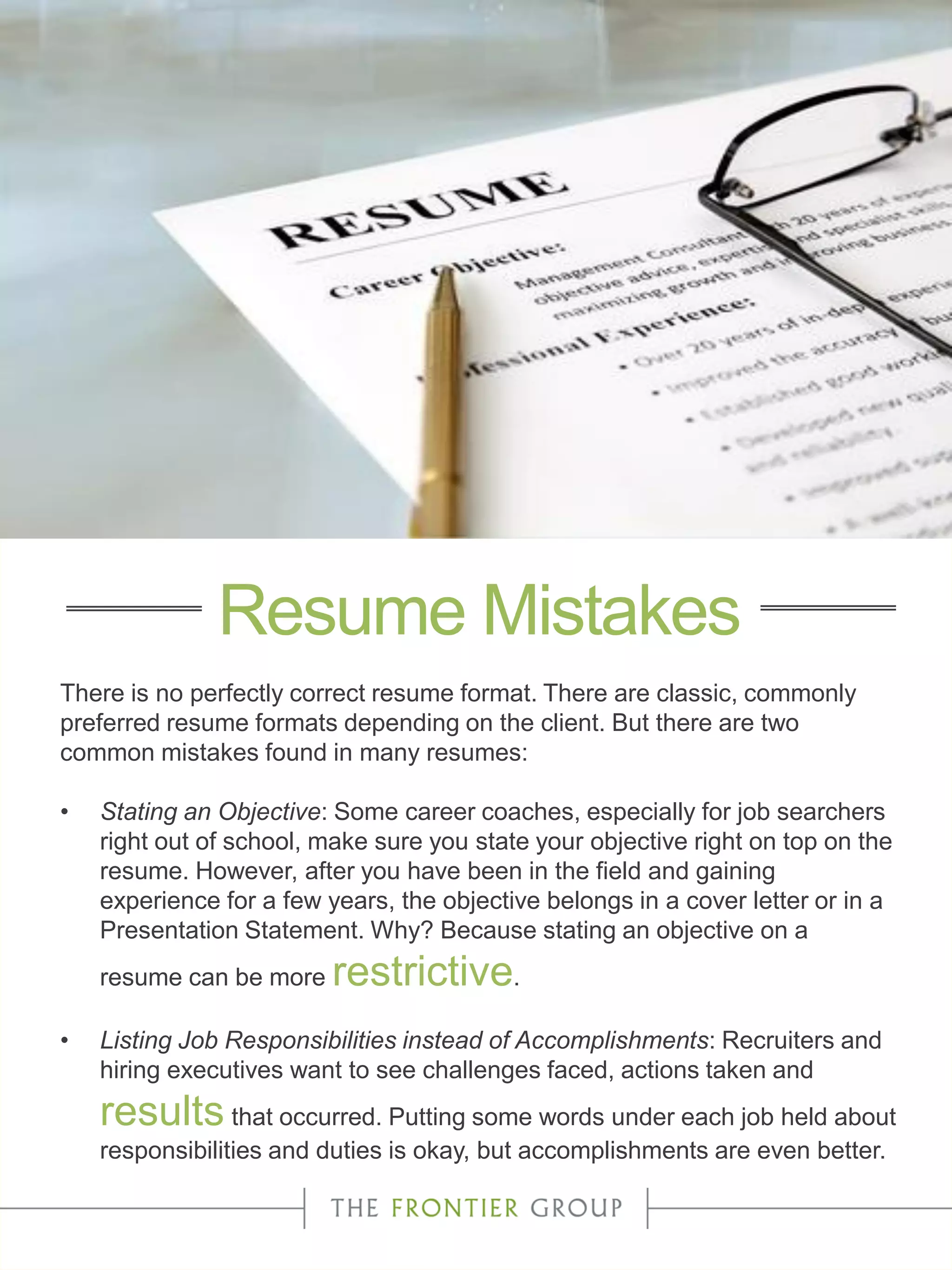 There is no perfectly correct resume format. There are classic, commonly
preferred resume formats depending on the client. But there are two
common mistakes found in many resumes:
• Stating an Objective: Some career coaches, especially for job searchers
right out of school, make sure you state your objective right on top on the
resume. However, after you have been in the field and gaining
experience for a few years, the objective belongs in a cover letter or in a
Presentation Statement. Why? Because stating an objective on a
resume can be more restrictive.
• Listing Job Responsibilities instead of Accomplishments: Recruiters and
hiring executives want to see challenges faced, actions taken and
results that occurred. Putting some words under each job held about
responsibilities and duties is okay, but accomplishments are even better.
Resume Mistakes
 
