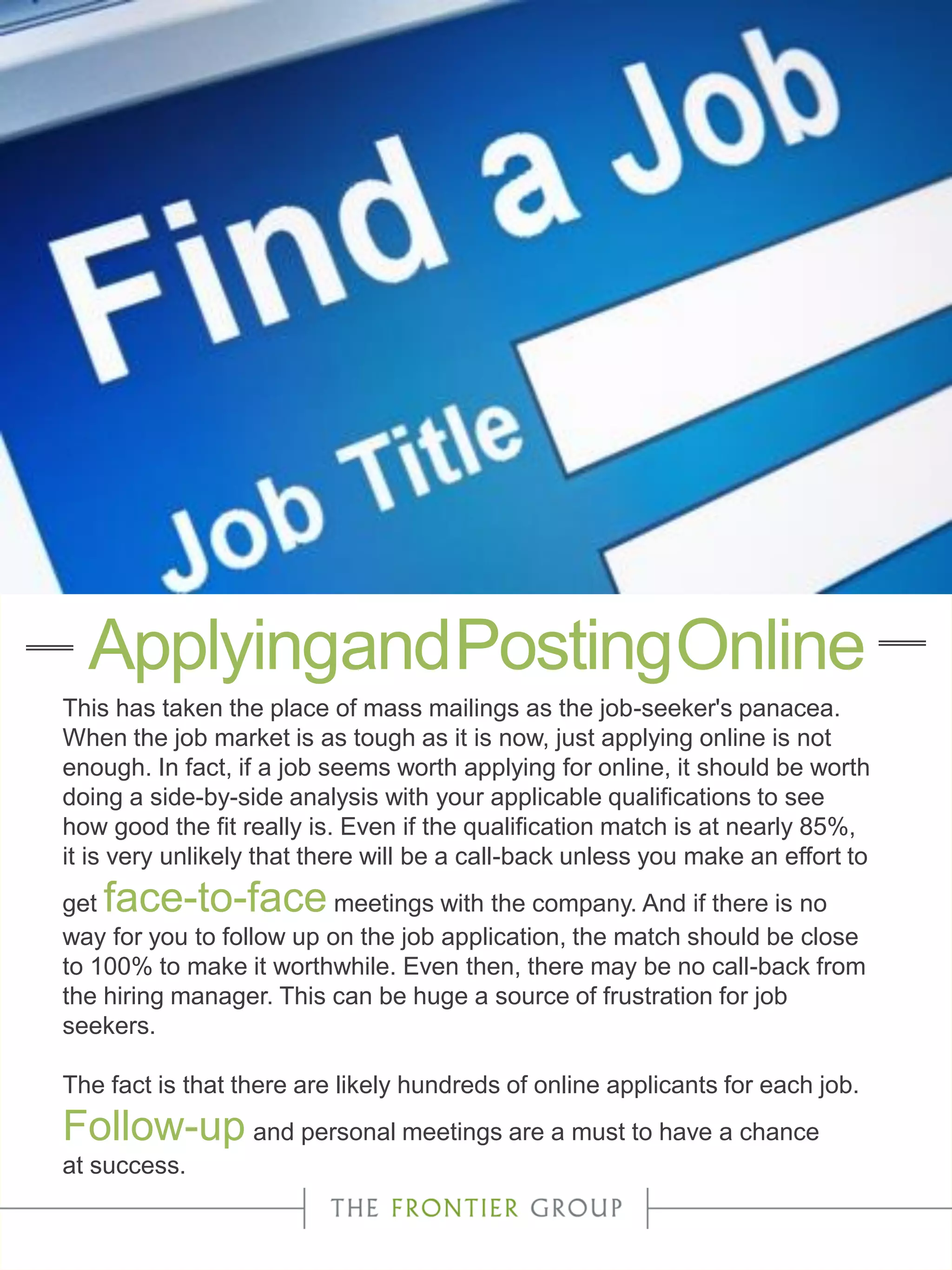 This has taken the place of mass mailings as the job-seeker's panacea.
When the job market is as tough as it is now, just applying online is not
enough. In fact, if a job seems worth applying for online, it should be worth
doing a side-by-side analysis with your applicable qualifications to see
how good the fit really is. Even if the qualification match is at nearly 85%,
it is very unlikely that there will be a call-back unless you make an effort to
get face-to-face meetings with the company. And if there is no
way for you to follow up on the job application, the match should be close
to 100% to make it worthwhile. Even then, there may be no call-back from
the hiring manager. This can be huge a source of frustration for job
seekers.
The fact is that there are likely hundreds of online applicants for each job.
Follow-up and personal meetings are a must to have a chance
at success.
ApplyingandPostingOnline
 