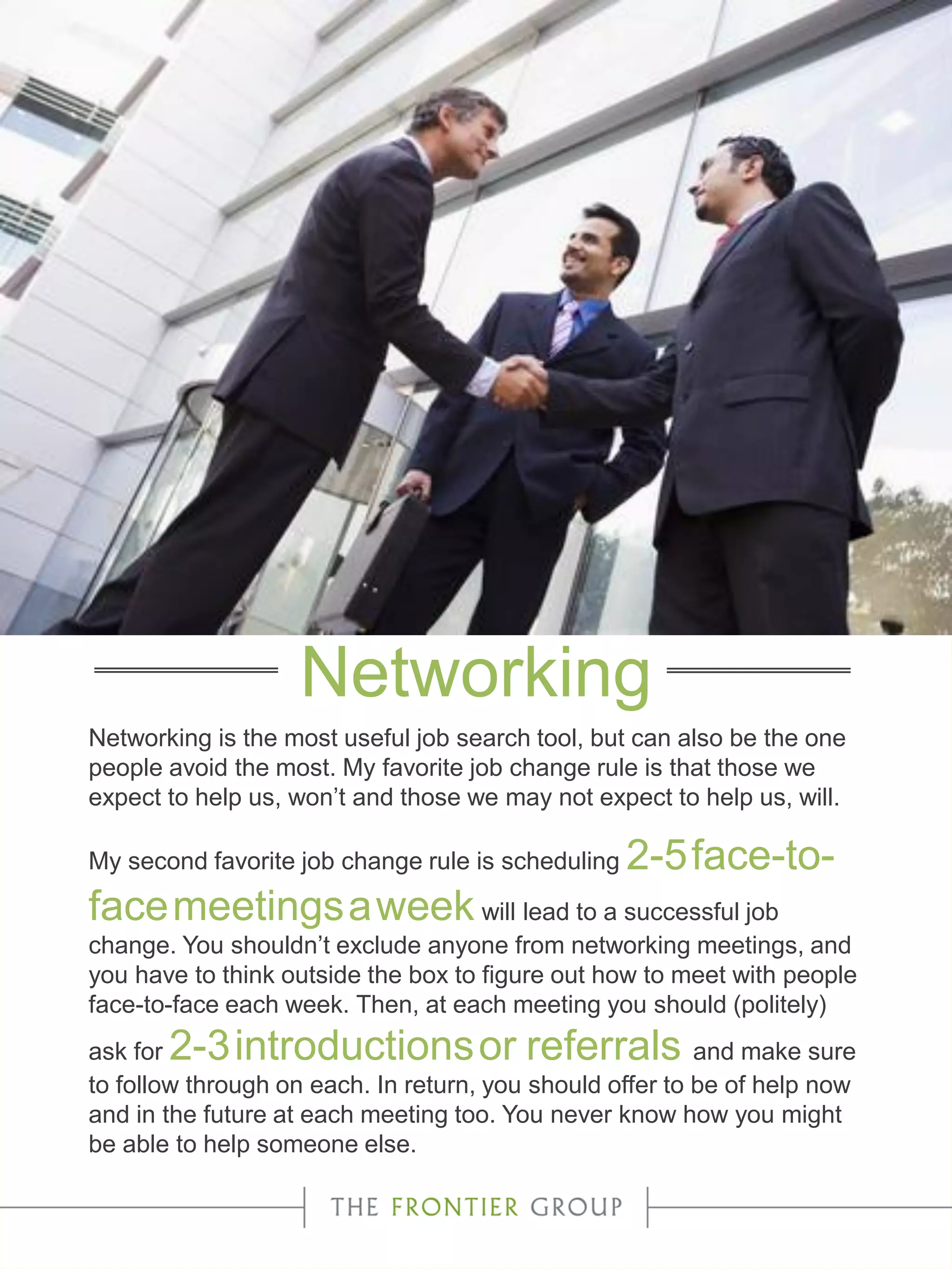 Networking is the most useful job search tool, but can also be the one
people avoid the most. My favorite job change rule is that those we
expect to help us, won’t and those we may not expect to help us, will.
My second favorite job change rule is scheduling 2-5face-to-
facemeetingsaweek will lead to a successful job
change. You shouldn’t exclude anyone from networking meetings, and
you have to think outside the box to figure out how to meet with people
face-to-face each week. Then, at each meeting you should (politely)
ask for 2-3introductionsor referrals and make sure
to follow through on each. In return, you should offer to be of help now
and in the future at each meeting too. You never know how you might
be able to help someone else.
Networking
 