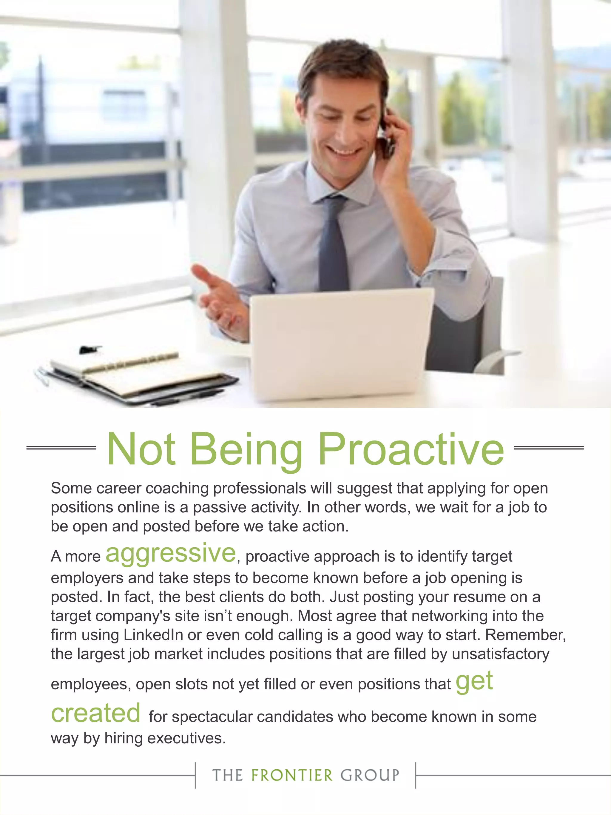 Some career coaching professionals will suggest that applying for open
positions online is a passive activity. In other words, we wait for a job to
be open and posted before we take action.
A more aggressive, proactive approach is to identify target
employers and take steps to become known before a job opening is
posted. In fact, the best clients do both. Just posting your resume on a
target company's site isn’t enough. Most agree that networking into the
firm using LinkedIn or even cold calling is a good way to start. Remember,
the largest job market includes positions that are filled by unsatisfactory
employees, open slots not yet filled or even positions that get
created for spectacular candidates who become known in some
way by hiring executives.
Not Being Proactive
 