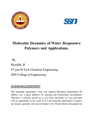 Molecular Dynamics of Water Responsive
Polymers and Applications.
By
Koushik .B
4th
year B.Tech Chemical Engineering
SSN College of Engineering
ACKNOWLEDGEMENT
The internship opportunity I had with Applied Mechanics Department, IIT
Madras was a great platform for learning and professional development.
Therefore, I consider myself as a very lucky individual as I was provided
with an opportunity to be a part of it. I am using this opportunity to express
my deepest gratitude and special thanks to Dr. Pijush Ghosh who guided me
 