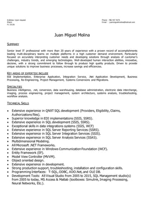 A ddress: Upon request Phone : 786 547 5575
Miami Email : juanmiguelmolina@hotmail.com
FL 33126
Juan Miguel Molina
SUMMARY
Senior level IT professional with more than 20 years of experience with a proven record of accomplishments
leading multi-disciplinary teams on multiple platforms in a high customer demand environment. Particularly
focused on accurately interpreting customer needs and developing solutions through analysis of customer's
challenges, industry trends, and emerging technologies. Well-developed human interaction abilities, innovative,
decisive, with a strong commitment to follow through to produce high quality products. Driven to provide
unique solutions to improve business processes, increase savings and efficiencies.
KEY AREAS OF EXPERTISE INCLUDE
EDI Implementation, Enterprise Application, Integration Service, .Net Application Development, Business
Processing, Re-Engineering, Project Management, Systems Conversions and Migrations.
SPECIALTIES
Business intelligence, .net, conversion, data warehousing, database administration, electronic data interchange,
imaging, process engineering, project management, system architecture, systems analysis, troubleshooting,
workflow analysis.
TECHNICAL SKILLS
 Extensive experience in QNXT SQL development (Providers, Eligibility, Claims,
Authorizations files).
 Superior knowledge in EDI implementations (SSIS, SSRS).
 Extensive experience in SQL development (SSIS, SSRS).
 Exceptional skills in data integrations systems (SSIS, WCF)
 Extensive experience in SQL Server Reporting Services (SSRS).
 Extensive experience in SQL Server Integration Services (SSIS).
 Extensive experience in SQL Server Analysis Services (SSAS).
 Multidimensional Modeling.
 All Microsoft .NET Frameworks.
 Extensive experience in Windows Communication Foundation (WCF).
 Entity Framework (EF).
 Model View Controller (MVVM).
 Object oriented design.
 Extensive experience in development.
 Strong production support, troubleshooting, installation and configuration skills.
 Programming Interfaces: T-SQL, ODBC, ADO.Net, and OLE DB.
 Development Tools: All Visual Studio from 2005 to 2015, SQL Management studio(s)
from 2005 to today, MS Access & Matlab (toolboxes: Simulink, Imaging Processing,
Neural Networks, Etc.).
 