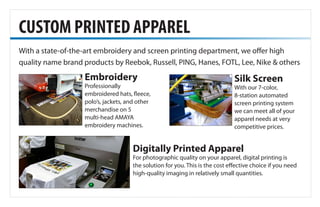 With a state-of-the-art embroidery and screen printing department, we offer high
quality name brand products by Reebok, Russell, PING, Hanes, FOTL, Lee, Nike & others
CUSTOM PRINTED APPAREL
Embroidery
Professionally
embroidered hats, fleece,
polo’s, jackets, and other
merchandise on 5
multi-head AMAYA
embroidery machines.
Silk Screen
With our 7-color,
8-station automated
screen printing system
we can meet all of your
apparel needs at very
competitive prices.
Digitally Printed Apparel
For photographic quality on your apparel, digital printing is
the solution for you. This is the cost effective choice if you need
high-quality imaging in relatively small quantities.
 