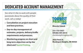 DEDICATED ACCOUNT MANAGEMENT
Rhonda Sidock
231-733-5657
OR 866-495-8414
rhondas@ghimaging.com
2632 Peck St.
Muskegon Heights, MI 49444
•	Consultation on project execution
and best practices.
•	Day-to-day management of
estimates, projects, delivery/traffic
requirements and processes.
•	Monitoring progress on short and
long-term objectives set by the
client and Tourist Printing.
See what it’s like to work with people
passionate about the quality of their
work, call us today!
 